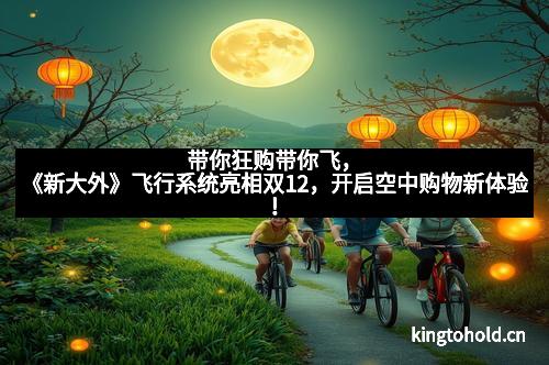 带你狂购带你飞，《新大外》飞行系统亮相双12，开启空中购物新体验！